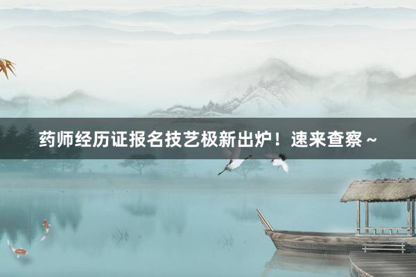 药师经历证报名技艺极新出炉！速来查察～
