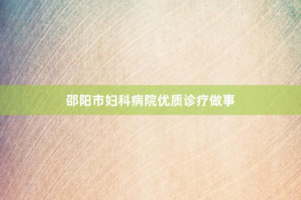 邵阳市妇科病院优质诊疗做事