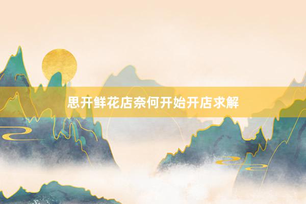 思开鲜花店奈何开始开店求解